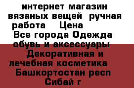 интернет-магазин вязаных вещей, ручная работа! › Цена ­ 1 700 - Все города Одежда, обувь и аксессуары » Декоративная и лечебная косметика   . Башкортостан респ.,Сибай г.